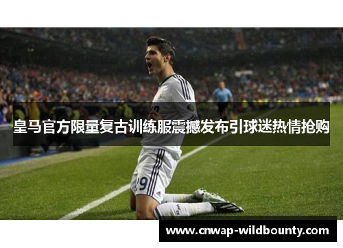 皇马官方限量复古训练服震撼发布引球迷热情抢购