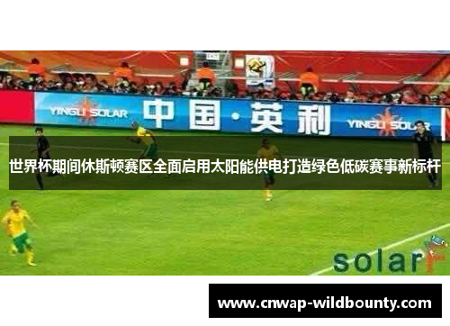 世界杯期间休斯顿赛区全面启用太阳能供电打造绿色低碳赛事新标杆