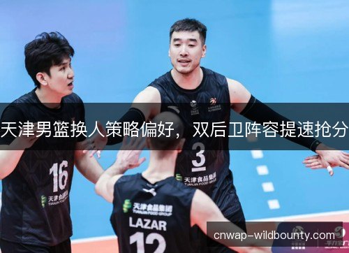 天津男篮换人策略偏好，双后卫阵容提速抢分